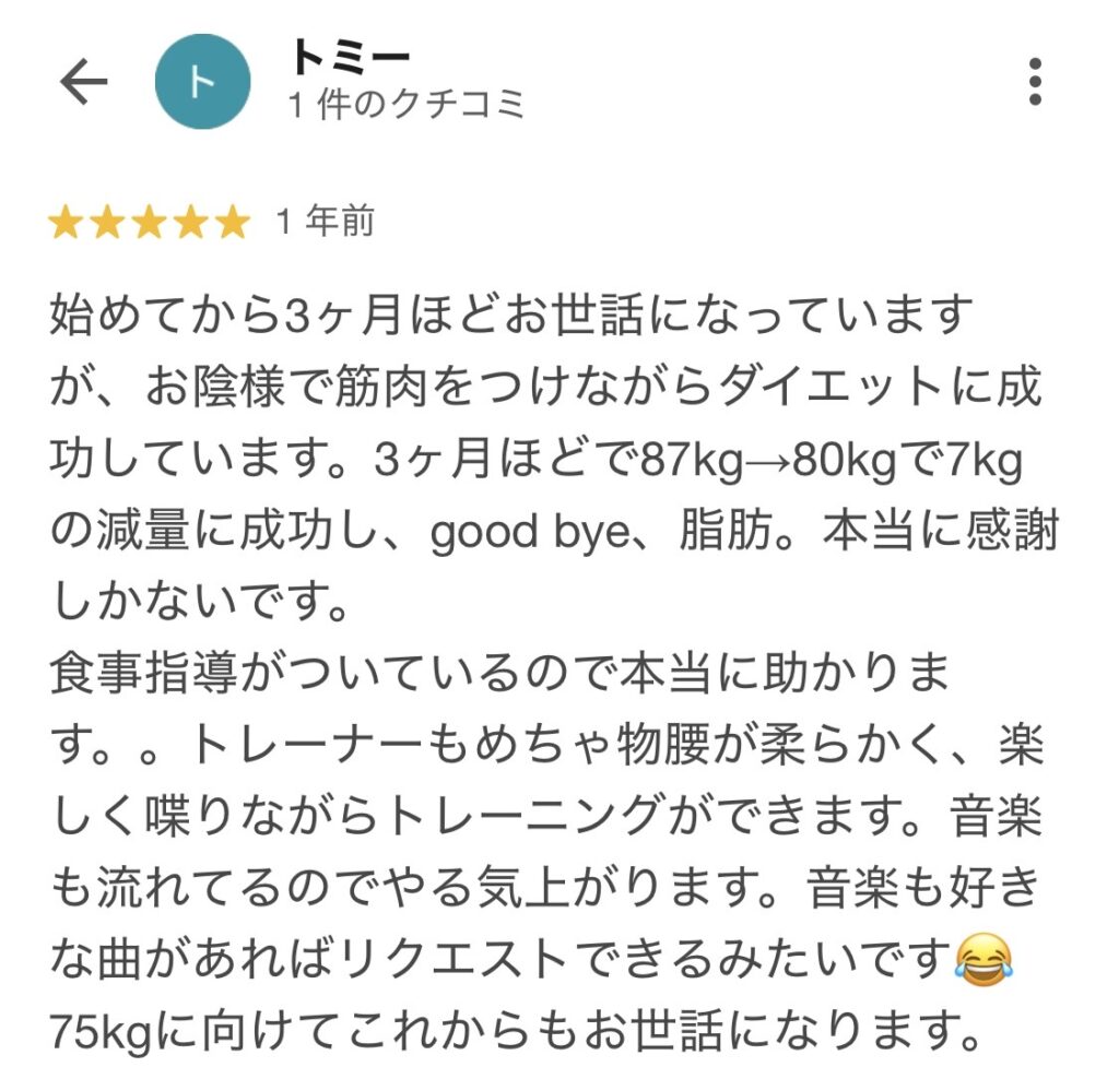 始めてから3か月ほどお世話になっております。お陰様で筋肉をつけながらダイエットに成功しています。3カ月ほどで87キロ→80キロで7キロの減量に成功し、本当に感謝しかないです。食事指導がついているので本当に助かります。トレーナーも物腰柔らかく、楽しく喋りながらトレーニングができます。音楽も流れているのでやる気が上がり、好きな曲があればリクエストできるみたいです。75キロに向けてこれからもお世話になります。
