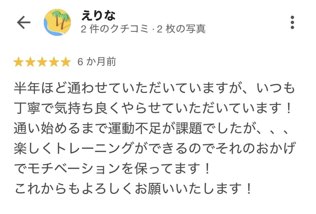 半年ほど通わせていただいておりますが、いつも丁寧で気持ち良くやらせていただいております。通い始めるまでは運動不足が課題でしたが、、楽しくトレーニングができるので、それのおかげでモチベーションを保ってます。これからもよろしくお願いします。