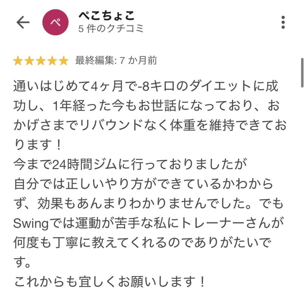 通い始めて4カ月で-8キロのダイエットに成功し、1年経った今もお世話になっており、おかげさまでリバウンドなく体重を維持できております。今まで24時間ジムに行っておりましたが、自分では正しいやり方ができているかわかりませんでした。でもSwingでは運動が苦手な私にトレーナーさんが何度も丁寧に教えてくれるのでありがたいです。これからも宜しくお願いします!